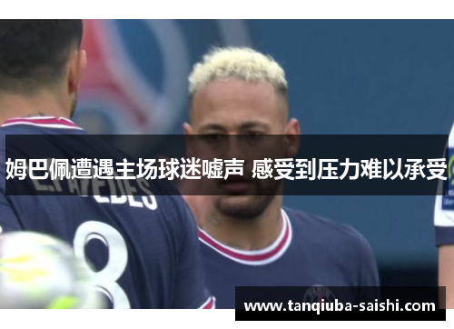 姆巴佩遭遇主场球迷嘘声 感受到压力难以承受 姆巴佩遭遇主场球迷嘘声 感受到压力难以承受