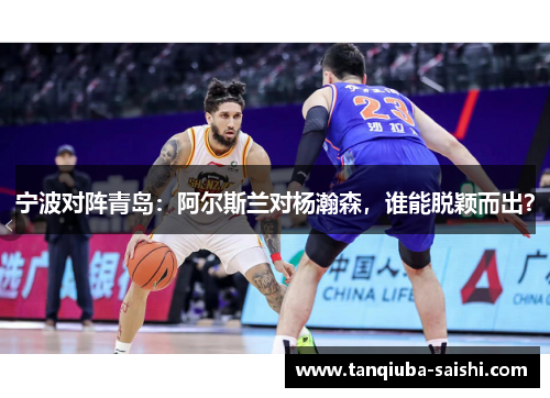 宁波对阵青岛:阿尔斯兰对杨瀚森,谁能脱颖而出?