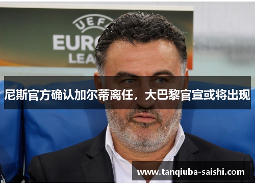 尼斯官方确认加尔蒂离任,大巴黎官宣或将出现