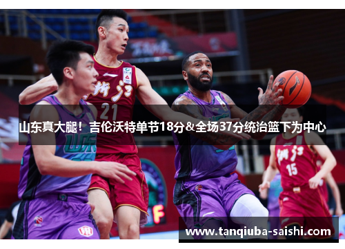 山东真大腿!吉伦沃特单节18分&全场37分统治篮下为中心