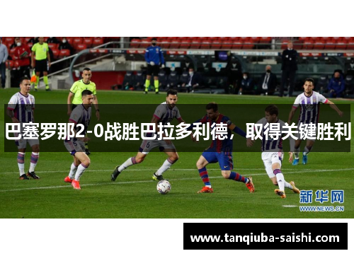 巴塞罗那2-0战胜巴拉多利德,取得关键胜利