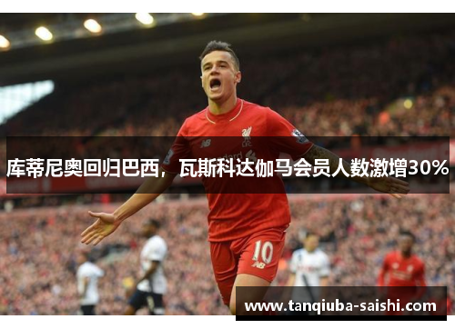 库蒂尼奥回归巴西,瓦斯科达伽马会员人数激增30%